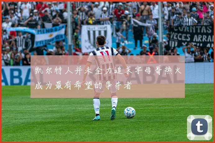 凯尔特人并未全力追求字母哥热火成为最有希望的争夺者