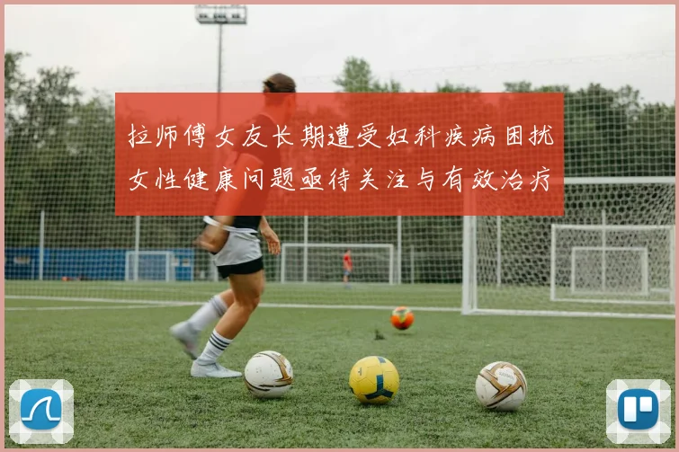 拉师傅女友长期遭受妇科疾病困扰女性健康问题亟待关注与有效治疗方案