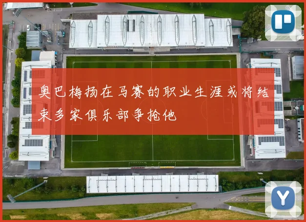 奥巴梅扬在马赛的职业生涯或将结束多家俱乐部争抢他