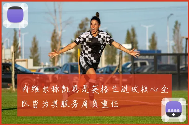 内维尔称凯恩是英格兰进攻核心全队皆为其服务肩负重任