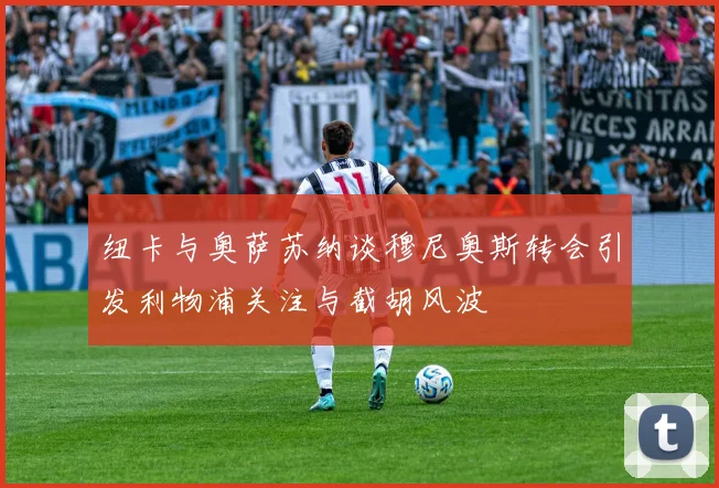 纽卡与奥萨苏纳谈穆尼奥斯转会引发利物浦关注与截胡风波