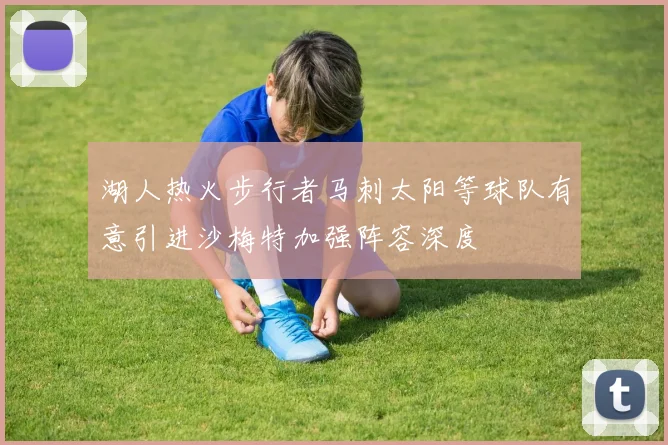 湖人热火步行者马刺太阳等球队有意引进沙梅特加强阵容深度