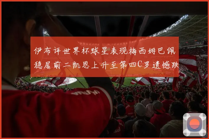 伊布评世界杯球星表现梅西姆巴佩稳居前二凯恩上升至第四C罗遗憾跌出前十