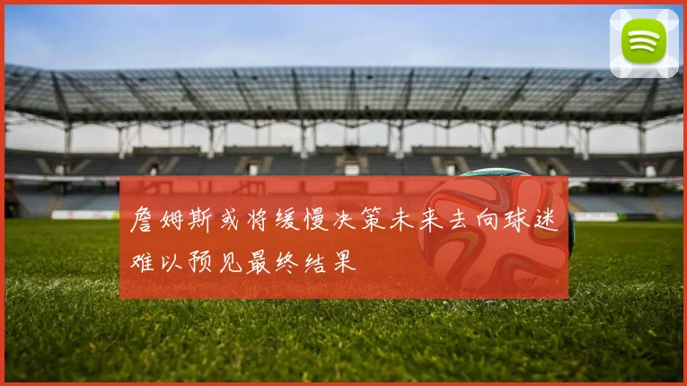 詹姆斯或将缓慢决策未来去向球迷难以预见最终结果