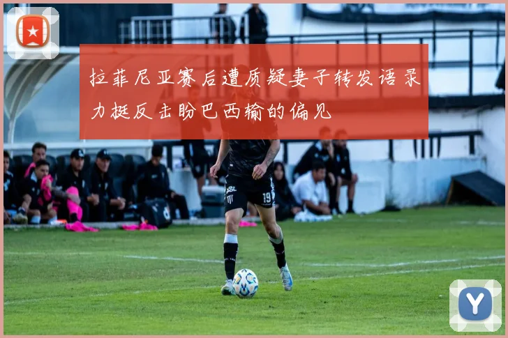 拉菲尼亚赛后遭质疑妻子转发语录力挺反击盼巴西输的偏见