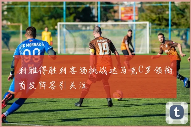 利雅得胜利客场挑战达马克C罗领衔首发阵容引关注