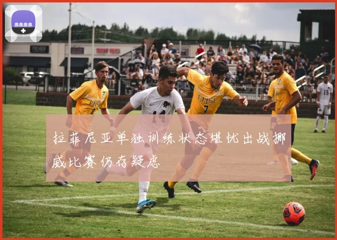 拉菲尼亚单独训练状态堪忧出战挪威比赛仍存疑虑