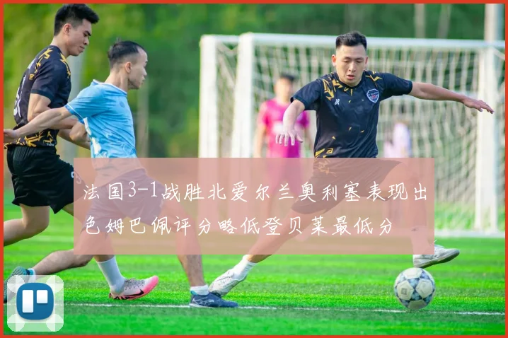 法国3-1战胜北爱尔兰奥利塞表现出色姆巴佩评分略低登贝莱最低分